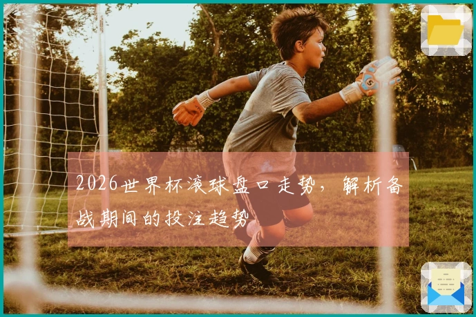 2026世界杯滚球盘口走势，解析备战期间的投注趋势